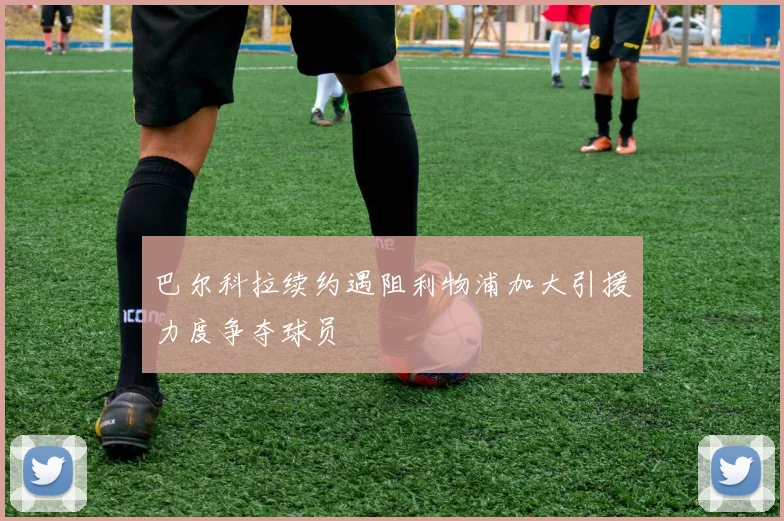 巴尔科拉续约遇阻利物浦加大引援力度争夺球员