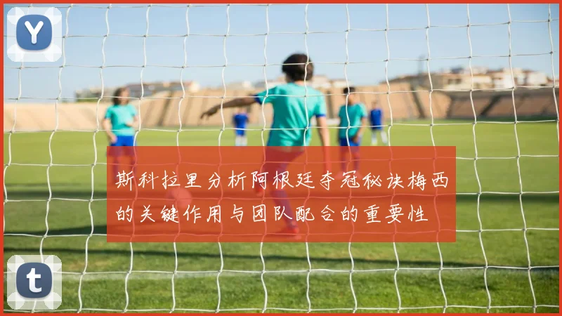 斯科拉里分析阿根廷夺冠秘诀梅西的关键作用与团队配合的重要性