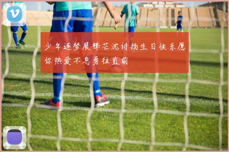 少年逐梦展锋芒沈诗扬生日快乐愿你热爱不息勇往直前