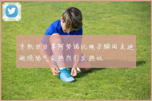 李凯尔分享阿努诺比绝杀瞬间麦迪逊现场气氛热烈引发热议