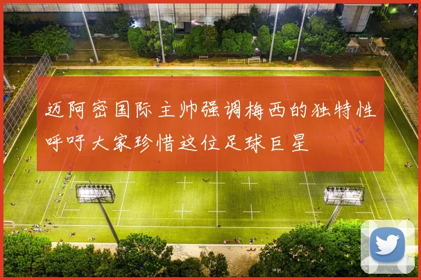 迈阿密国际主帅强调梅西的独特性呼吁大家珍惜这位足球巨星