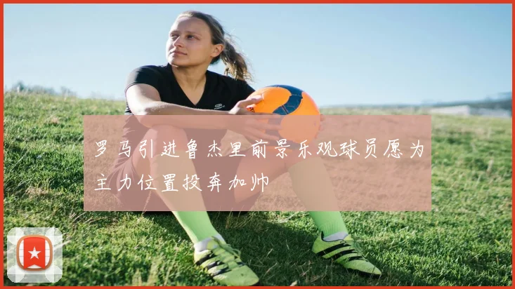 罗马引进鲁杰里前景乐观球员愿为主力位置投奔加帅