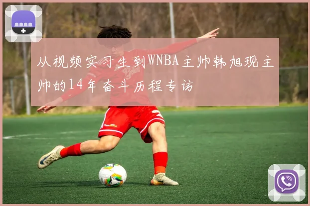 从视频实习生到WNBA主帅韩旭现主帅的14年奋斗历程专访
