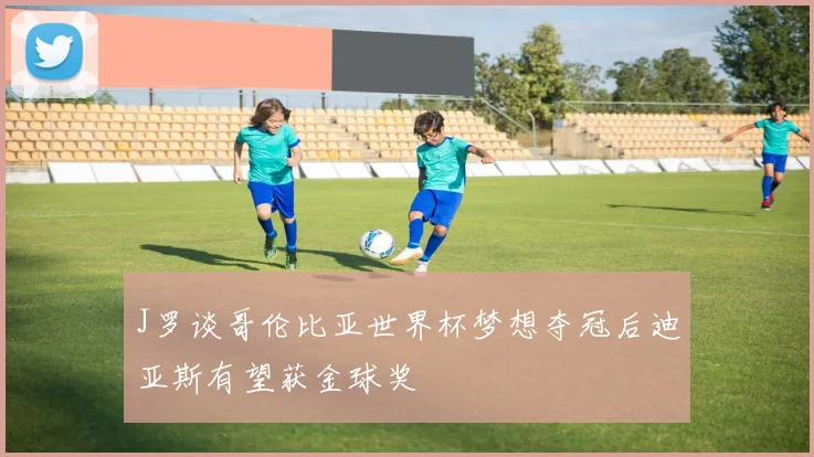 J罗谈哥伦比亚世界杯梦想夺冠后迪亚斯有望获金球奖