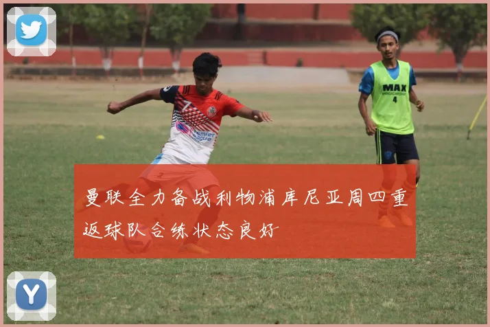 曼联全力备战利物浦库尼亚周四重返球队合练状态良好