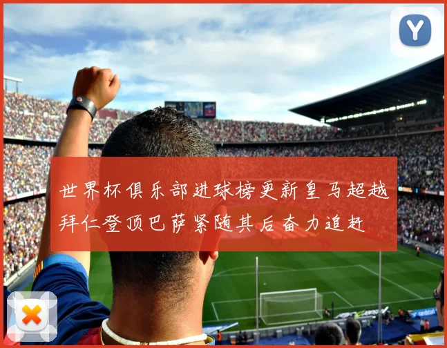 世界杯俱乐部进球榜更新皇马超越拜仁登顶巴萨紧随其后奋力追赶