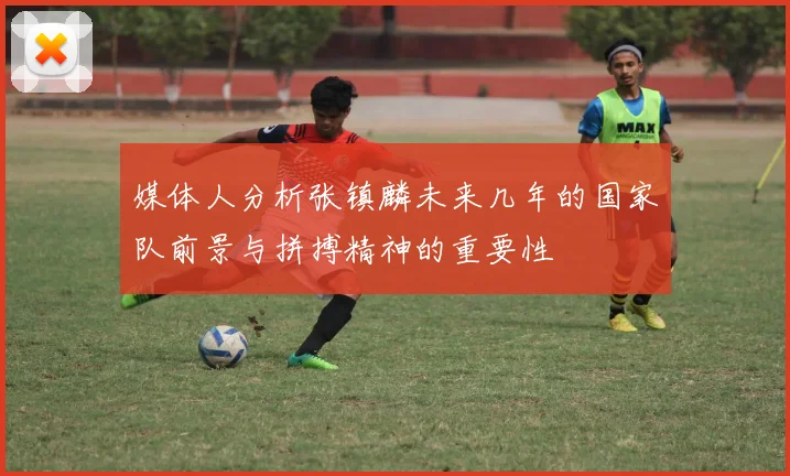 媒体人分析张镇麟未来几年的国家队前景与拼搏精神的重要性