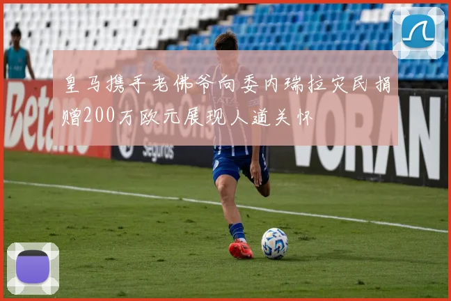 皇马携手老佛爷向委内瑞拉灾民捐赠200万欧元展现人道关怀