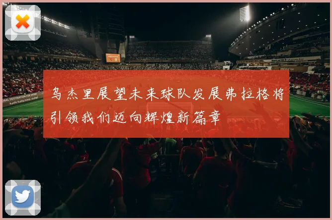 乌杰里展望未来球队发展弗拉格将引领我们迈向辉煌新篇章