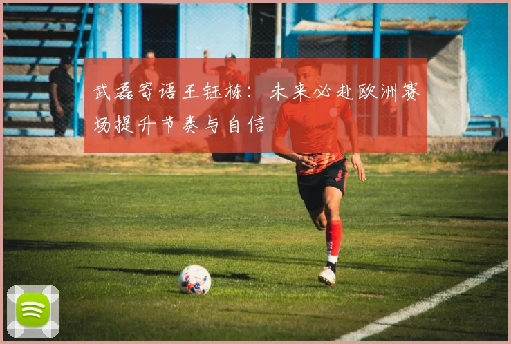 武磊寄语王钰栋：未来必赴欧洲赛场提升节奏与自信