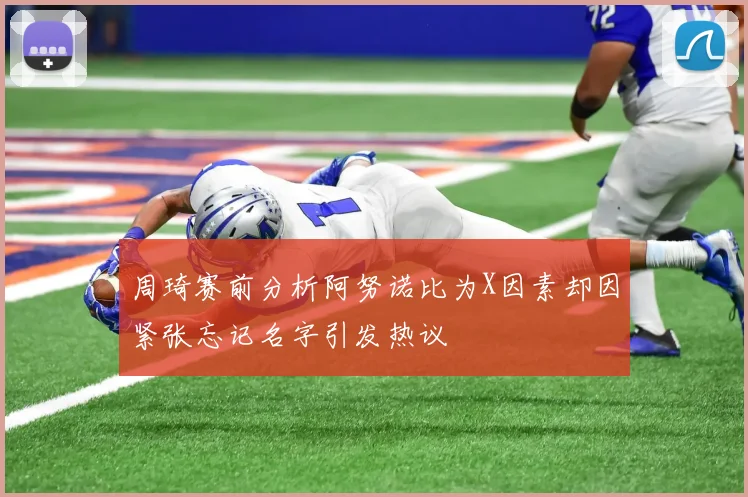 周琦赛前分析阿努诺比为X因素却因紧张忘记名字引发热议